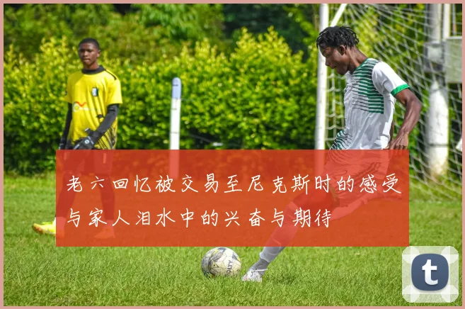 老六回忆被交易至尼克斯时的感受与家人泪水中的兴奋与期待