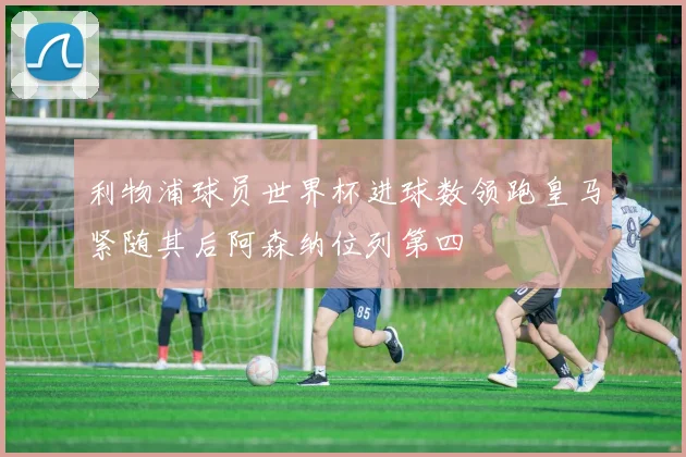 利物浦球员世界杯进球数领跑皇马紧随其后阿森纳位列第四