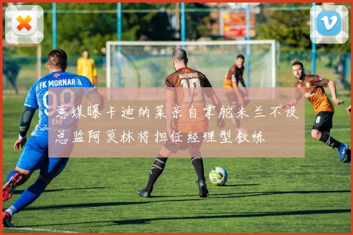 意媒曝卡迪纳莱亲自掌舵米兰不设总监阿莫林将担任经理型教练