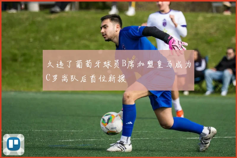 久违了葡萄牙球员B席加盟皇马成为C罗离队后首位新援