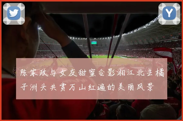 陈家政与女友甜蜜合影湘江北去橘子洲头共赏万山红遍的美丽风景
