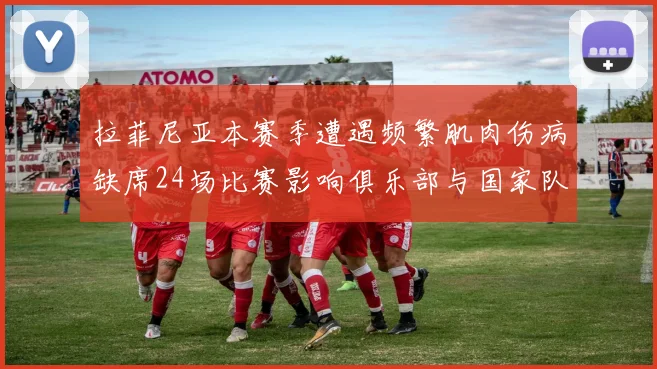拉菲尼亚本赛季遭遇频繁肌肉伤病缺席24场比赛影响俱乐部与国家队表现