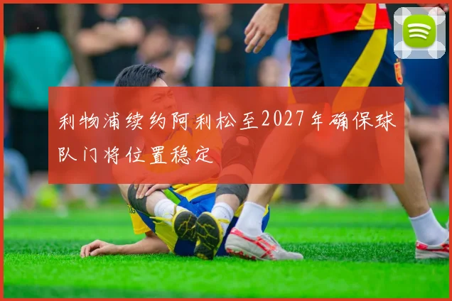 利物浦续约阿利松至2027年确保球队门将位置稳定