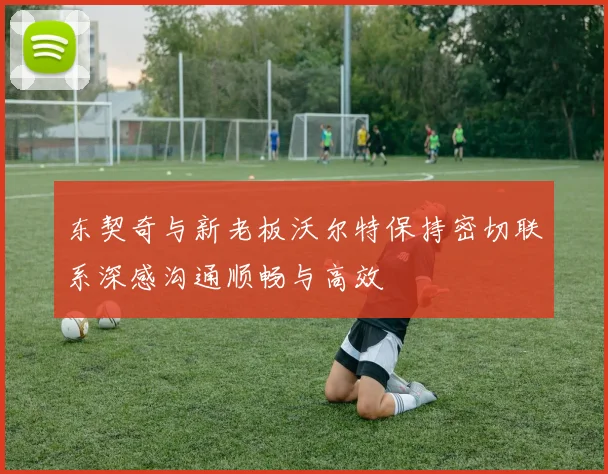 东契奇与新老板沃尔特保持密切联系深感沟通顺畅与高效