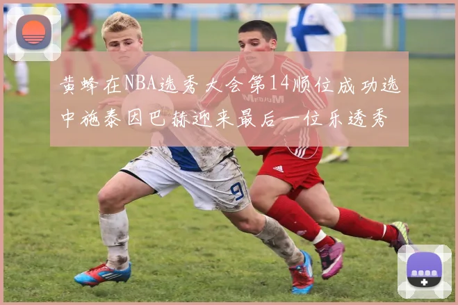 黄蜂在NBA选秀大会第14顺位成功选中施泰因巴赫迎来最后一位乐透秀