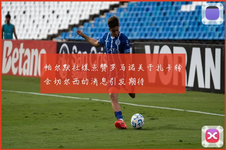 帕尔默社媒点赞罗马诺关于扎卡转会切尔西的消息引发期待