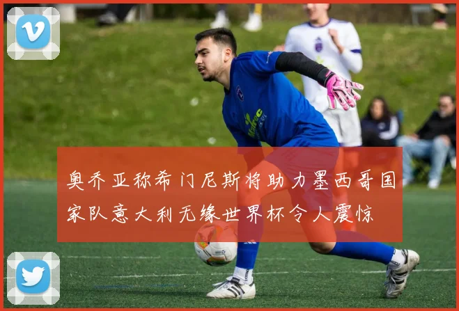 奥乔亚称希门尼斯将助力墨西哥国家队意大利无缘世界杯令人震惊