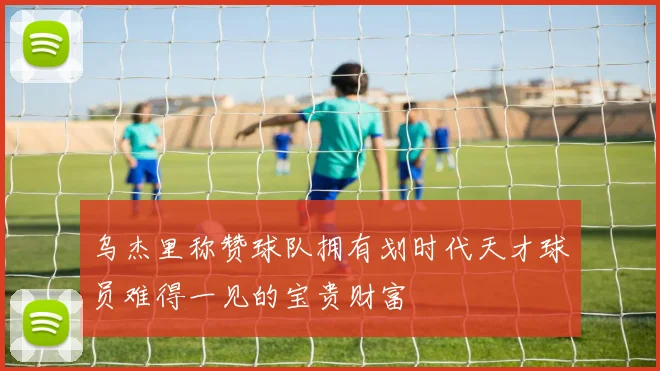 乌杰里称赞球队拥有划时代天才球员难得一见的宝贵财富