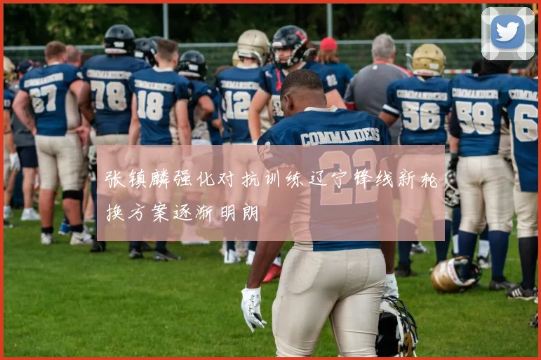 张镇麟强化对抗训练辽宁锋线新轮换方案逐渐明朗