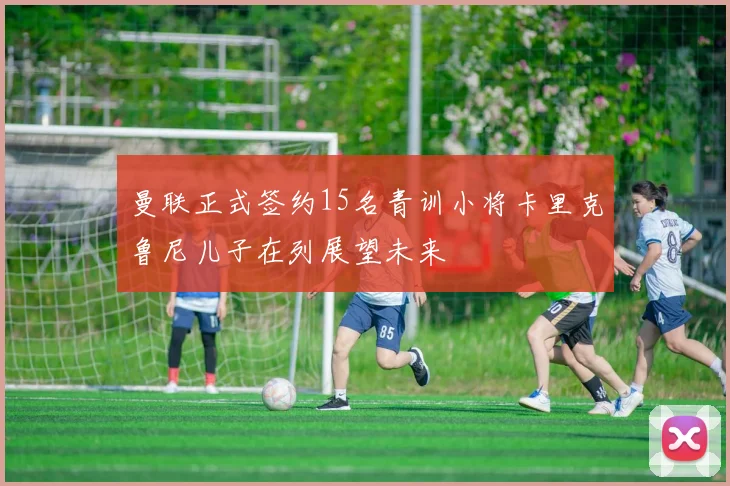 曼联正式签约15名青训小将卡里克鲁尼儿子在列展望未来