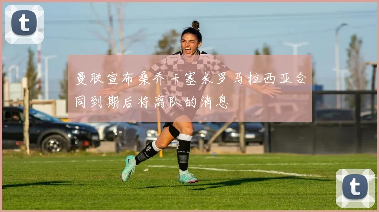 曼联宣布桑乔卡塞米罗马拉西亚合同到期后将离队的消息