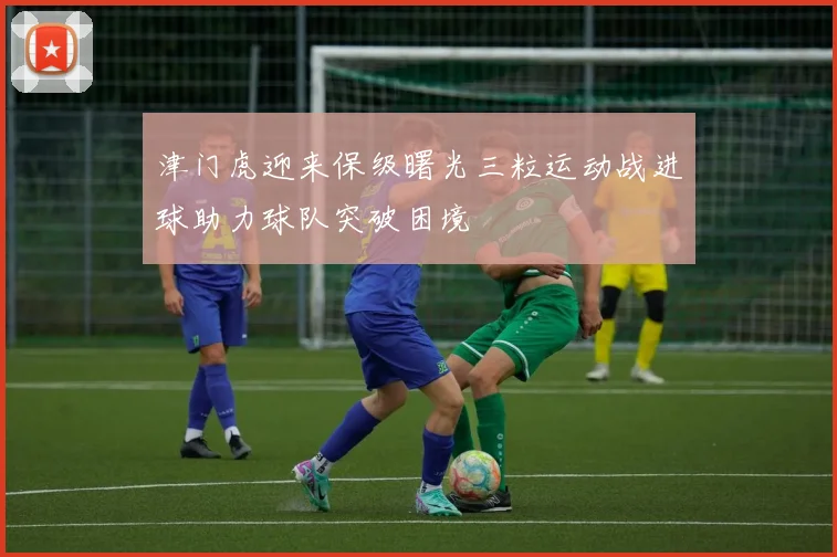 津门虎迎来保级曙光三粒运动战进球助力球队突破困境