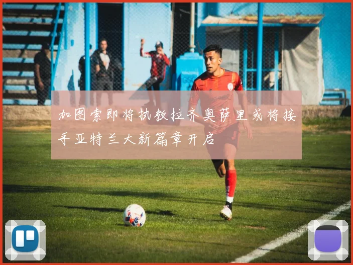 加图索即将执教拉齐奥萨里或将接手亚特兰大新篇章开启