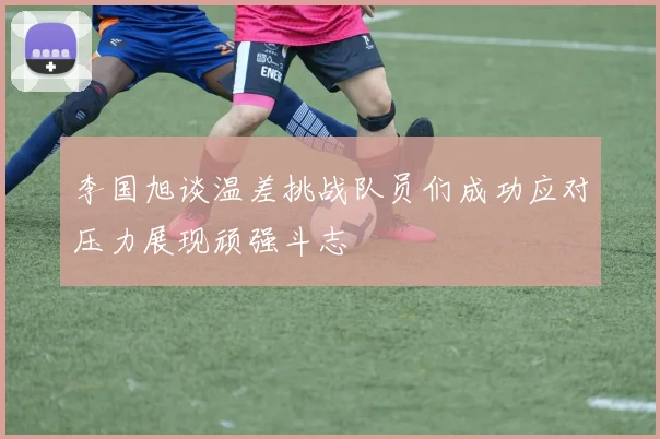 李国旭谈温差挑战队员们成功应对压力展现顽强斗志