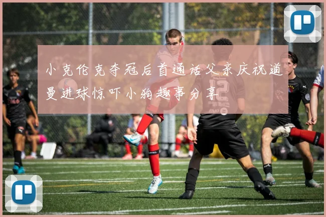 小克伦克夺冠后首通话父亲庆祝道曼进球惊吓小狗趣事分享