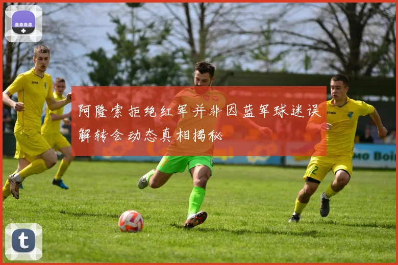 阿隆索拒绝红军并非因蓝军球迷误解转会动态真相揭秘