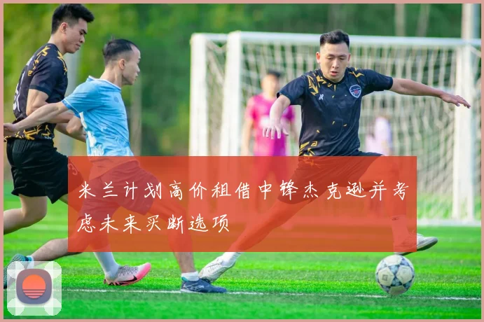 米兰计划高价租借中锋杰克逊并考虑未来买断选项