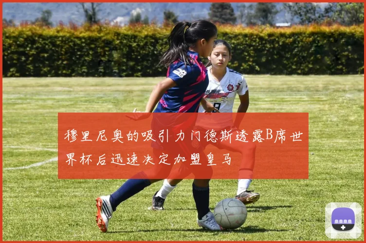穆里尼奥的吸引力门德斯透露B席世界杯后迅速决定加盟皇马