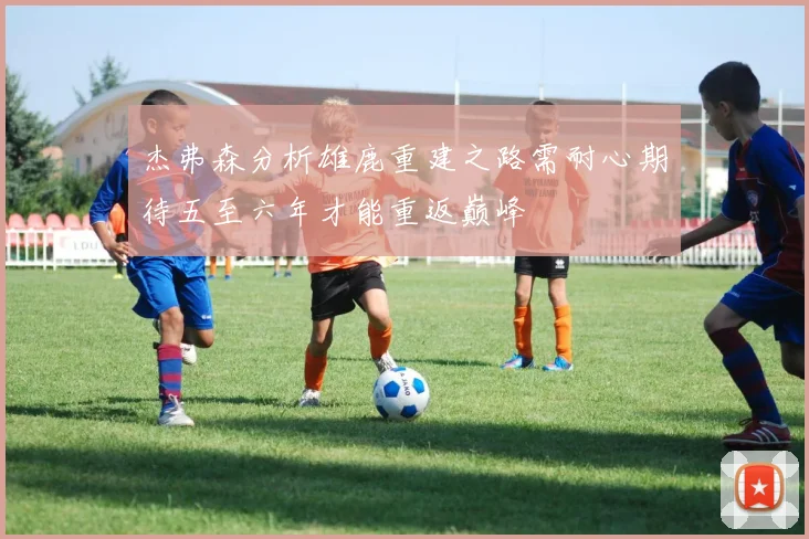 杰弗森分析雄鹿重建之路需耐心期待五至六年才能重返巅峰
